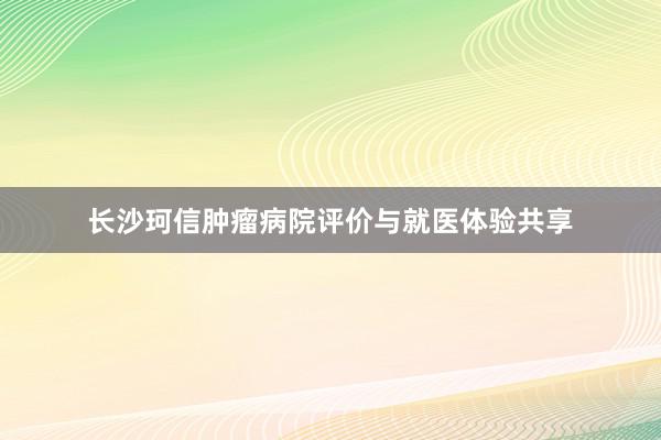 长沙珂信肿瘤病院评价与就医体验共享