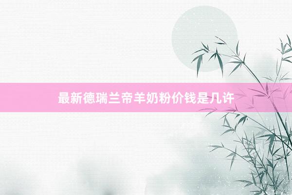 最新德瑞兰帝羊奶粉价钱是几许